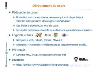 JAX-RS - M. Baron - Page
mickael-baron.fr
@mickaelbaron
5
Déroulement du cours
† Pédagogie du cours
† Illustration avec de nombreux exemples qui sont disponibles à
l’adresse http://mbaron.developpez.com/soa/jaxrs
† Des bulles d’aide tout au long du cours
† Survol des principaux concepts en évitant une présentation exhaustive
† Logiciels utilisés
† Navigateur web, Eclipse, Tomcat, Maven 3
† Exemples « Mavenisés » indépendant de l’environnement de dév.
† Pré-requis
† Schema XML, JAXB, Introduction services web
† Exemples
† https://github.com/mickaelbaron/jaxrs-examples
 