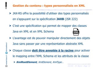 JAX-RS - M. Baron - Page
mickael-baron.fr
@mickaelbaron
52
Gestion du contenu : types personnalisés en XML
† JAX-RS offre la possibilité d’utiliser des types personnalisés
en s’appuyant sur la spécification JAXB (JSR 222)
† C’est une spécification qui permet de mapper des classes
Java en XML et en XML Schema
† L’avantage est de pouvoir manipuler directement des objets
Java sans passer par une représentation abstraite XML
† Chaque classe doit être annotée à la racine pour activer
le mapping entre l’XML Schema et les attributs de la classe
† XmlRootElement, XmlElement, XmlType…
 