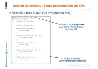 JAX-RS - M. Baron - Page
mickael-baron.fr
@mickaelbaron
53
Gestion du contenu : types personnalisés en XML
† Exemple : mise à jour d’un livre (format XML)
@XmlRootElement(name = "book")
public class Book {
protected String name;
protected String isbn;
public String getName() {
return name;
}
public void setName(String name) {
this.name = name;
}
public String getIsbn() {
return isbn;
}
public void setIsbn(String isbn) {
this.isbn = isbn;
}
public String toString() {
return name;
}
}
Book.java du projet
jaxrs-libraryrestwebservice
Annotation JAXB obligatoire
pour définir l’élément racine
de l’arbre XML
 