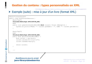 JAX-RS - M. Baron - Page
mickael-baron.fr
@mickaelbaron
54
Gestion du contenu : types personnalisés en XML
† Exemple (suite) : mise à jour d’un livre (format XML)
@Path("/contentbooks")
public class BookContentResource {
@Path("xml")
@Consumes(MediaType.APPLICATION_XML)
@PUT
public void updateContentBookWithXML(Book current) throws IOException {
System.out.println("Name: " + current.getName() + ", ISBN: " + current.getIsbn());
}
@Path("xml")
@GET
@Produces(MediaType.APPLICATION_XML)
public Book getContentBookWithXML() {
Book current = new Book();
current.setIsbn("1-111111-11");
current.setName("Harry");
return current;
}
...
}
BookResource.java du projet
jaxrs-libraryrestwebservice
 