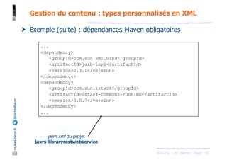 JAX-RS - M. Baron - Page
mickael-baron.fr
@mickaelbaron
55
Gestion du contenu : types personnalisés en XML
† Exemple (suite) : dépendances Maven obligatoires
...
<dependency>
<groupId>com.sun.xml.bind</groupId>
<artifactId>jaxb-impl</artifactId>
<version>2.3.1</version>
</dependency>
<dependency>
<groupId>com.sun.istack</groupId>
<artifactId>istack-commons-runtime</artifactId>
<version>3.0.7</version>
</dependency>
...
pom.xml du projet
jaxrs-libraryrestwebservice
 