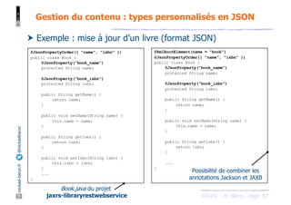 JAX-RS - M. Baron - Page
mickael-baron.fr
@mickaelbaron Gestion du contenu : types personnalisés en JSON
57
@JsonPropertyOrder({ "name", "isbn" })
public class Book {
@JsonProperty("book_name")
protected String name;
@JsonProperty("book_isbn")
protected String isbn;
public String getName() {
return name;
}
public void setName(String name) {
this.name = name;
}
public String getIsbn() {
return isbn;
}
public void setIsbn(String isbn) {
this.isbn = isbn;
}
...
}
Book.java du projet
jaxrs-libraryrestwebservice
† Exemple : mise à jour d’un livre (format JSON)
@XmlRootElement(name = "book")
@JsonPropertyOrder({ "name", "isbn" })
public class Book {
@JsonProperty("book_name")
protected String name;
@JsonProperty("book_isbn")
protected String isbn;
public String getName() {
return name;
}
public void setName(String name) {
this.name = name;
}
public String getIsbn() {
return isbn;
}
...
}
Possibilité de combiner les
annotations Jackson et JAXB
 