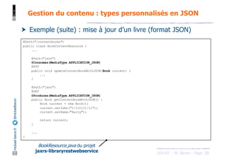 JAX-RS - M. Baron - Page
mickael-baron.fr
@mickaelbaron
58
Gestion du contenu : types personnalisés en JSON
† Exemple (suite) : mise à jour d’un livre (format JSON)
@Path("/contentbooks")
public class BookContentResource {
...
@Path("json")
@Consumes(MediaType.APPLICATION_JSON)
@PUT
public void updateContentBookWithJSON(Book current) {
...
}
@Path("json")
@GET
@Produces(MediaType.APPLICATION_JSON)
public Book getContentBookWithJSON() {
Book current = new Book();
current.setIsbn("1-111111-11");
current.setName("Harry");
return current;
}
...
}
BookResource.java du projet
jaxrs-libraryrestwebservice
 