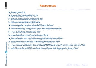 JAX-RS - M. Baron - Page
mickael-baron.fr
@mickaelbaron
6
Ressources
† jersey.github.io
† jcp.org/en/jsr/detail?id=370
† github.com/eclipse-ee4j/jaxrs-api
† github.com/eclipse-ee4j/jersey
† www.vogella.com/tutorials/REST/article.html
† www.baeldung.com/jax-rs-spec-and-implementations
† www.baeldung.com/jersey-test
† www.baeldung.com/jersey-jax-rs-client
† journal.utem.edu.my/index.php/jtec/article/view/3750
† docs.oracle.com/javaee/7/tutorial/partwebsvcs.htm
† www.indestructiblevinyl.com/2016/07/23/logging-with-jersey-and-maven.html
† yatel.kramolis.cz/2013/11/how-to-configure-jdk-logging-for-jersey.html
 