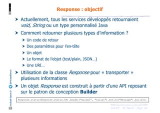 JAX-RS - M. Baron - Page
mickael-baron.fr
@mickaelbaron
60
Response : objectif
† Actuellement, tous les services développés retournaient
void, String ou un type personnalisé Java
† Comment retourner plusieurs types d’information ?
† Un code de retour
† Des paramètres pour l’en-tête
† Un objet
† Le format de l’objet (test/plain, JSON…)
† Une URI…
† Utilisation de la classe Response pour « transporter »
plusieurs informations
† Un objet Response est construit à partir d’une API reposant
sur le patron de conception Builder
Response.status(Response.Status.OK).header("param1", "value1").entity("Message").build();
 