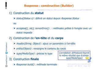 JAX-RS - M. Baron - Page
mickael-baron.fr
@mickaelbaron
61
Response : construction (Builder)
1) Construction du statut
† status(Status s) : définit un statut depuis Response.Status
ou
† accepted(), ok(), serverError()… : méthodes prêtes à l’emploi avec un
statut imposée
2) Construction de l’en-tête et du corps
† header(String, Object) : ajout un paramètre à l’en-tête
† entity(Object) : renseigne le contenu du corps
† type(MediaType) : précise le type
3) Construction finale
† Response build() : méthode terminale
L’annotation @Produces fournit
le même résultat que d’utiliser
type(MediaType)
 