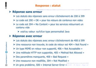 JAX-RS - M. Baron - Page
mickael-baron.fr
@mickaelbaron
62
Response : statut
† Réponse sans erreur
† Les statuts des réponses sans erreur s’échelonnent de 200 à 399
† Le code est 200 « OK » pour les retours de contenus non vides
† Le code est 204 « No Content » pour les services retournant un
contenu vide
† void ou valeur null d’un type personnalisé Java
† Réponse avec erreur
† Les statuts des réponses avec erreur s’échelonnent de 400 à 599
† Une ressource non trouvée, le code de retour est 404 « Not Found »
† Un type MIME en retour non supporté, 406 « Not Acceptable »
† Une méthode HTTP non supportée, 405 « Method Not Allowed »
† Des paramètres manquants, 400 « Bad Request »
† Une ressource non modifiée, 304 « Not Modified »
† Un gros problème, 500 « Internal Server Error »
 