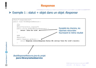 JAX-RS - M. Baron - Page
mickael-baron.fr
@mickaelbaron
63
Response
† Exemple 1 : statut + objet dans un objet Response
@Path("/responsebooks")
public class BookResponseResource {
...
@GET
@Path("ok/without_response")
public String getBookWithoutResponse() {
return "Java For Life";
}
@GET
@Path("ok")
public Response getBook() {
return Response.status(Response.Status.OK).entity("Java For Life").build();
}
}
BookResponseResource.java du projet
jaxrs-libraryrestwebservice
Exceptés les chemins, les
réponses retournées
fournissent le même résultat
 