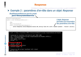 JAX-RS - M. Baron - Page
mickael-baron.fr
@mickaelbaron Response
64
† Exemple 2 : paramètres d’en-tête dans un objet Response
@Path("/responsebooks")
public class BookResponseResource {
...
@GET
@Path("ok/headers")
public String getBookWithHeaders() {
return Response.status(Response.Status.OK).entity("Java For Life").header("param1", "value1").build();
}
}
BookResponseResource.java du projet
jaxrs-libraryrestwebservice
$ curl -v http://localhost:9992/libraryrestwebservice/api/responsebooks/ok/headers
* Connected to localhost (127.0.0.1) port 9992 (#0)
> GET /libraryrestwebservice/api/responsebooks/ok/headers HTTP/1.1
> Host: localhost:9992
> User-Agent: curl/7.54.0
> Accept: */*
>
< HTTP/1.1 200 OK
< param1: value1
< Content-Type: text/plain
< Content-Length: 13
<
* Connection #0 to host localhost left intact
Java For Life
L’objet Response
permettra de transmettre
des paramètres d’en-tête
 