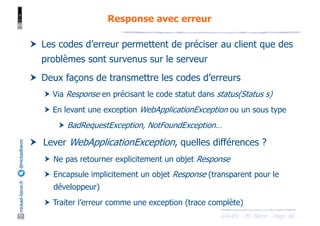 JAX-RS - M. Baron - Page
mickael-baron.fr
@mickaelbaron Response avec erreur
66
† Les codes d’erreur permettent de préciser au client que des
problèmes sont survenus sur le serveur
† Deux façons de transmettre les codes d’erreurs
† Via Response en précisant le code statut dans status(Status s)
† En levant une exception WebApplicationException ou un sous type
† BadRequestException, NotFoundException…
† Lever WebApplicationException, quelles différences ?
† Ne pas retourner explicitement un objet Response
† Encapsule implicitement un objet Response (transparent pour le
développeur)
† Traiter l’erreur comme une exception (trace complète)
 