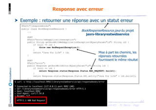 JAX-RS - M. Baron - Page
mickael-baron.fr
@mickaelbaron Response avec erreur
67
† Exemple : retourner une réponse avec un statut erreur
@Path("/responsebooks")
public class BookResponseResource {
...
@GET
@Path("error/webapplicationexception")
public String getBookWithWebApplicationException(@QueryParam("id") String id) {
if (null == id) {
throw new BadRequestException();
}
return "Java For Life" + id;
}
@GET
@Path("error")
public Response getBookWithError(@QueryParam("id") String id) {
if (null == id) {
return Response.status(Response.Status.BAD_REQUEST).build();
}
return Response.status(Response.Status.OK).entity("Java For Life" + id).build();
}
}
BookResponseResource.java du projet
jaxrs-libraryrestwebservice
Mise à part les chemins, les
réponses retournées
fournissent le même résultat
$ curl -v http://localhost:9992/libraryrestwebservice/api/responsebooks/error
* Connected to localhost (127.0.0.1) port 9992 (#0)
> GET /libraryrestwebservice/api/responsebooks/error HTTP/1.1
> Host: localhost:9992
> User-Agent: curl/7.54.0
> Accept: */*
>
< HTTP/1.1 400 Bad Request
...
 