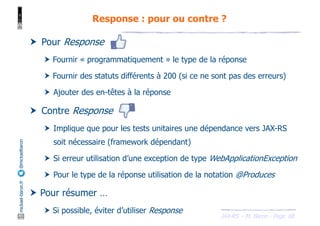 JAX-RS - M. Baron - Page
mickael-baron.fr
@mickaelbaron Response : pour ou contre ?
68
† Pour Response
† Fournir « programmatiquement » le type de la réponse
† Fournir des statuts différents à 200 (si ce ne sont pas des erreurs)
† Ajouter des en-têtes à la réponse
† Contre Response
† Implique que pour les tests unitaires une dépendance vers JAX-RS
soit nécessaire (framework dépendant)
† Si erreur utilisation d’une exception de type WebApplicationException
† Pour le type de la réponse utilisation de la notation @Produces
† Pour résumer …
† Si possible, éviter d’utiliser Response
 