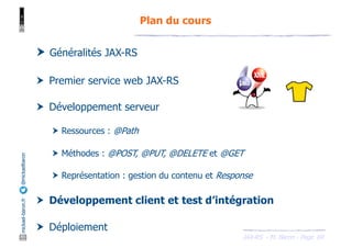 JAX-RS - M. Baron - Page
mickael-baron.fr
@mickaelbaron
69
Plan du cours
† Généralités JAX-RS
† Premier service web JAX-RS
† Développement serveur
† Ressources : @Path
† Méthodes : @POST, @PUT, @DELETE et @GET
† Représentation : gestion du contenu et Response
† Développement client et test d’intégration
† Déploiement
 