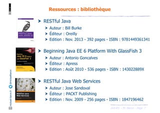 JAX-RS - M. Baron - Page
mickael-baron.fr
@mickaelbaron
7
Ressources : bibliothèque
† RESTful Java
† Auteur : Bill Burke
† Éditeur : Oreilly
† Edition : Nov. 2013 - 392 pages - ISBN : 9781449361341
† Beginning Java EE 6 Platform With GlassFish 3
† Auteur : Antonio Goncalves
† Éditeur : Apress
† Edition : Août 2010 - 536 pages - ISBN : 143022889X
† RESTful Java Web Services
† Auteur : Jose Sandoval
† Éditeur : PACKT Publishing
† Edition : Nov. 2009 - 256 pages - ISBN : 1847196462
 