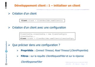 JAX-RS - M. Baron - Page
mickael-baron.fr
@mickaelbaron
72
Développement client : 1 – initialiser un client
Ø Création d’un client
Ø Création d’un client avec une configuration
Ø Que préciser dans une configuration ?
Ø Propriétés : Connect Timeout, Read Timeout (ClientProperties)
Ø Filtres : sur la requête ClientRequestFilter et sur la réponse
ClientResponseFilter
Client client = ClientBuilder.newClient();
ClientConfig clientConfig = new ClientConfig();
clientConfig...
Client client = ClientBuilder.newClient(clientConfig);
 