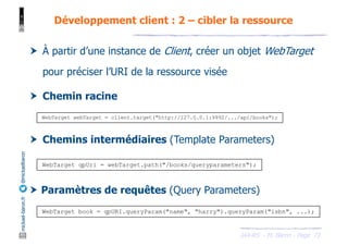 JAX-RS - M. Baron - Page
mickael-baron.fr
@mickaelbaron
† À partir d’une instance de Client, créer un objet WebTarget
pour préciser l’URI de la ressource visée
† Chemin racine
† Chemins intermédiaires (Template Parameters)
† Paramètres de requêtes (Query Parameters)
Développement client : 2 – cibler la ressource
73
WebTarget webTarget = client.target("http://127.0.0.1:9992/.../api/books");
WebTarget qpUri = webTarget.path("/books/queryparameters");
WebTarget book = qpURI.queryParam("name", "harry").queryParam("isbn", ...);
 