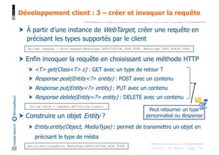 JAX-RS - M. Baron - Page
mickael-baron.fr
@mickaelbaron Développement client : 3 – créer et invoquer la requête
74
† À partir d’une instance de WebTarget, créer une requête en
précisant les types supportés par le client
† Enfin invoquer la requête en choisissant une méthode HTTP
† <T> get(Class<T> c) : GET avec un type de retour T
† Response post(Entity<?> entity) : POST avec un contenu
† Response put(Entity<?> entity) : PUT avec un contenu
† Response delete(Entity<?> entity) : DELETE avec un contenu
† Construire un objet Entity ?
† Entity.entity(Object, MediaType) : permet de transmettre un objet en
précisant le type de média
Entity.entity(myBook, MediaType.APPLICATION_JSON_TYPE)
Builder request = book.request(MediaType.APPLICATION_JSON_TYPE, MediaType.TEXT_PLAIN_TYPE)
String value = request.get(String.class);
Peut retourner un type
personnalisé ou Response
 
