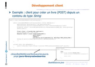 JAX-RS - M. Baron - Page
mickael-baron.fr
@mickaelbaron
76
Développement client
† Exemple : client pour créer un livre (POST) depuis un
contenu de type String
public class LibraryRestWebServiceClientLauncher {
public LibraryRestWebServiceClientLauncher() throws IOException {
ResourceConfig resourceConfig = new ResourceConfig();
resourceConfig.registerClasses(BookResource.class, BookContentResource.class);
HttpServer server = GrizzlyHttpServerFactory.createHttpServer(BASE_URI, resourceConfig);
server.start();
Client client = ClientBuilder.newClient();
String myBookString = "Le Livre";
Response create = client.target(getBaseURI())
.path("books")
.request()
.post(Entity.entity(myBookString, MediaType.TEXT_PLAIN_TYPE));
System.out.println(create.getStatusInfo().getReasonPhrase());
...
}
private static URI getBaseURI() {
return UriBuilder.fromUri("http://localhost:8088/libraryrestwebservice/").build();
}
} @Path("/books")
public class BookResource {
...
@POST
public String createBook(String livre) {
System.out.println("BookResource.createBook()");
return livre;
}
...
}
LibraryRestWebServiceClientLauncher.java du
projet jaxrs-libraryrestwebservice
BookResource.java
 
