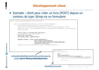 JAX-RS - M. Baron - Page
mickael-baron.fr
@mickaelbaron
77
Développement client
† Exemple : client pour créer un livre (POST) depuis un
contenu de type String via un formulaire
public class LibraryRestWebServiceClientLauncher {
public LibraryRestWebServiceClientLauncher() throws IOException {
ResourceConfig resourceConfig = new ResourceConfig();
resourceConfig.registerClasses(BookResource.class, BookContentResource.class);
HttpServer server = GrizzlyHttpServerFactory.createHttpServer(BASE_URI, resourceConfig);
server.start();
Client client = ClientBuilder.newClient();
String myBookString = "Le Livre";
Form form = new Form();
form.param("name", myBookString);
Response create = client.target(getBaseURI())
.path("books/createfromform")
.request(MediaType.APPLICATION_FORM_URLENCODED)
.post(Entity.form(form));
System.out.println(create.getStatusInfo().getReasonPhrase());
...
}
...
} @Path("/books")
public class BookResource {
...
@POST
@Path("createfromform")
@Consumes("application/x-www-form-urlencoded")
public String createBookFromForm(@FormParam("name") String name) {
System.out.println("BookResource.createBookFromForm()");
return name;
}
...
}
LibraryRestWebServiceClientLauncher.java du
projet jaxrs-libraryrestwebservice
BookResource.java
 