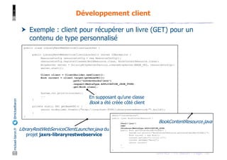 JAX-RS - M. Baron - Page
mickael-baron.fr
@mickaelbaron
78
Développement client
† Exemple : client pour récupérer un livre (GET) pour un
contenu de type personnalisé
public class LibraryRestWebServiceClientLauncher {
public LibraryRestWebServiceClientLauncher() throws IOException {
ResourceConfig resourceConfig = new ResourceConfig();
resourceConfig.registerClasses(BookResource.class, BookContentResource.class);
HttpServer server = GrizzlyHttpServerFactory.createHttpServer(BASE_URI, resourceConfig);
server.start();
Client client = ClientBuilder.newClient();
Book current = client.target(getBaseURI())
.path("contentbooks/json")
.request(MediaType.APPLICATION_JSON_TYPE)
.get(Book.class);
System.out.println(current);
...
}
private static URI getBaseURI() {
return UriBuilder.fromUri("http://localhost:8088/libraryrestwebservice/").build();
}
} @Path("/contentbooks")
public class BookContentResource {
...
@Path("json")
@GET
@Produces(MediaType.APPLICATION_JSON)
public Book getContentBookWithJSON() {
System.out.println("BookContentResource.getContentBookWithJSON()");
Book current = new Book();
current.setIsbn("1-111111-11");
current.setName("Harry");
return current;
}
...
}
LibraryRestWebServiceClientLauncher.java du
projet jaxrs-libraryrestwebservice
BookContentResource.java
En supposant qu’une classe
Book a été créée côté client
 