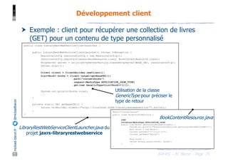 JAX-RS - M. Baron - Page
mickael-baron.fr
@mickaelbaron Développement client
79
† Exemple : client pour récupérer une collection de livres
(GET) pour un contenu de type personnalisé
public class LibraryRestWebServiceClientLauncher {
public LibraryRestWebServiceClientLauncher() throws IOException {
ResourceConfig resourceConfig = new ResourceConfig();
resourceConfig.registerClasses(BookResource.class, BookContentResource.class);
HttpServer server = GrizzlyHttpServerFactory.createHttpServer(BASE_URI, resourceConfig);
server.start();
Client client = ClientBuilder.newClient();
List<Book> books = client.target(getBaseURI())
.path("contentbooks")
.request(MediaType.APPLICATION_JSON_TYPE)
.get(new GenericType<List<Book>>(){});
System.out.println(books.size);
...
}
private static URI getBaseURI() {
return UriBuilder.fromUri("http://localhost:8088/libraryrestwebservice/").build();
}
}
@Path("/contentbooks")
public class BookContentResource {
...
@GET
@Produces(MediaType.APPLICATION_JSON)
public List<Book> getContentBooksWithJSON() {
System.out.println("BookContentResource.getContentBooksWithJSON()");
Book book1 = new Book();
current.setIsbn("1-111111-11");
current.setName("Harry");
Book book2 = ...
return Arrays.asList(book1, book2);
} ...
}
BookContentResource.java
LibraryRestWebServiceClientLauncher.java du
projet jaxrs-libraryrestwebservice
Utilisation de la classe
GenericType pour préciser le
type de retour
 