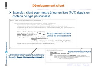 JAX-RS - M. Baron - Page
mickael-baron.fr
@mickaelbaron
80
Développement client
† Exemple : client pour mettre à jour un livre (PUT) depuis un
contenu de type personnalisé
public class LibraryRestWebServiceClientLauncher {
public LibraryRestWebServiceClientLauncher() throws IOException {
ResourceConfig resourceConfig = new ResourceConfig();
resourceConfig.registerClasses(BookResource.class, BookContentResource.class);
HttpServer server = GrizzlyHttpServerFactory.createHttpServer(BASE_URI, resourceConfig);
server.start();
Client client = ClientBuilder.newClient();
Book myBook = new Book();
myBook.setIsbn("1-111111-11");
myBook.setName("harry");
Response put = client.target(getBaseURI())
.path("contentbooks/json")
.request()
.put(Entity.entity(myBook, MediaType.APPLICATION_JSON_TYPE));
System.out.println(put.getStatusInfo().getReasonPhrase());
...
}
}
En supposant qu’une classe
Book a été créée côté client
@Path("/contentbooks")
public class BookContentResource {
...
@Path("json")
@Consumes(MediaType.APPLICATION_JSON)
@PUT
public void updateContentBookWithJSON(Book current) throws IOException {
System.out.println("BookContentResource.updateContentBookWithJSON()");
System.out.println("Name: " + current.getName() +
", ISBN: " + current.getIsbn());
}
...
}
BookContentResource.java
LibraryRestWebServiceClientLauncher.java
du projet jaxrs-libraryrestwebservice
 