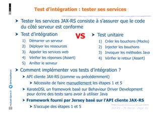 JAX-RS - M. Baron - Page
mickael-baron.fr
@mickaelbaron Test d’intégration : tester ses services
81
† Tester les services JAX-RS consiste à s’assurer que le code
du côté serveur est conforme
† Test d’intégration
1) Démarrer un serveur
2) Déployer les ressources
3) Appeler les services web
4) Vérifier les réponses (Assert)
5) Arrêter le serveur
† Comment implémenter vos tests d’intégration ?
† API cliente JAX-RS (comme vu précédemment)
† Nécessite de faire manuellement les étapes 1 et 5
† KarateDSL un framework basé sur Behaviour Driver Development
pour écrire des tests sans avoir à utiliser Java
† Framework fourni par Jersey basé sur l’API cliente JAX-RS
† S’occupe des étapes 1 et 5
† Test unitaire
1) Créer les bouchons (Mocks)
2) Injecter les bouchons
3) Invoquer les méthodes Java
4) Vérifier le retour (Assert)
VS
 