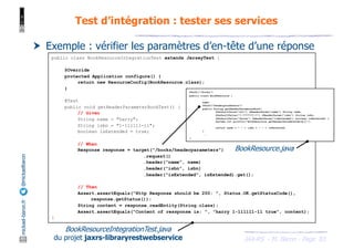 JAX-RS - M. Baron - Page
mickael-baron.fr
@mickaelbaron Test d’intégration : tester ses services
83
† Exemple : vérifier les paramètres d’en-tête d’une réponse
public class BookResourceIntegrationTest extends JerseyTest {
@Override
protected Application configure() {
return new ResourceConfig(BookResource.class);
}
@Test
public void getHeaderParameterBookTest() {
// Given
String name = "harry";
String isbn = "1-111111-11";
boolean isExtended = true;
// When
Response response = target("/books/headerparameters")
.request()
.header("name", name)
.header("isbn", isbn)
.header("isExtended", isExtended).get();
// Then
Assert.assertEquals("Http Response should be 200: ", Status.OK.getStatusCode(),
response.getStatus());
String content = response.readEntity(String.class);
Assert.assertEquals("Content of ressponse is: ", "harry 1-111111-11 true", content);
}
@Path("/books")
public class BookResource {
...
@GET
@Path("headerparameters")
public String getHeaderParameterBook(
@DefaultValue("all") @HeaderParam("name") String name,
@DefaultValue("?-???????-?") @HeaderParam("isbn") String isbn,
@DefaultValue("false") @HeaderParam("isExtended") boolean isExtented) {
System.out.println("BookResource.getHeaderParameterBook()");
return name + " " + isbn + " " + isExtented;
}
...
}
BookResourceIntegrationTest.java
du projet jaxrs-libraryrestwebservice
BookResource.java
 