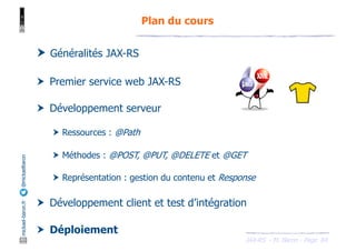 JAX-RS - M. Baron - Page
mickael-baron.fr
@mickaelbaron
84
Plan du cours
† Généralités JAX-RS
† Premier service web JAX-RS
† Développement serveur
† Ressources : @Path
† Méthodes : @POST, @PUT, @DELETE et @GET
† Représentation : gestion du contenu et Response
† Développement client et test d’intégration
† Déploiement
 