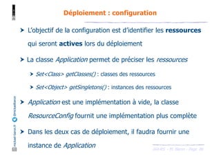 JAX-RS - M. Baron - Page
mickael-baron.fr
@mickaelbaron Déploiement : configuration
86
† L’objectif de la configuration est d’identifier les ressources
qui seront actives lors du déploiement
† La classe Application permet de préciser les ressources
† Set<Class> getClasses() : classes des ressources
† Set<Object> getSingletons() : instances des ressources
† Application est une implémentation à vide, la classe
ResourceConfig fournit une implémentation plus complète
† Dans les deux cas de déploiement, il faudra fournir une
instance de Application
 