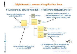 JAX-RS - M. Baron - Page
mickael-baron.fr
@mickaelbaron
87
Déploiement : serveur d’application Java
† Structure du service web REST « HelloWorldRestWebService »
WEB-INF
index.html
web.xml
classes
lib
HelloWorldResource.class
jersey-container-servlet-core-2.x.jar
jersey-container-servlet-2.x.jar
javax.ws.rs-api-2.x.jar
…
helloworldrestwebservice.war
Cette application web contient
un service web REST
Les bibliothèques ne sont pas obligatoires
pour les serveurs d’application
compatibles Java EE (ex. Glassfish)
Le rôle du fichier web.xml est de
déclarer la servlet JERSEY. Depuis les
Servlet 3.0 ce fichier est optionnel
Structure d’une application
web classique Java
 