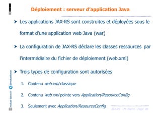 JAX-RS - M. Baron - Page
mickael-baron.fr
@mickaelbaron
88
Déploiement : serveur d’application Java
† Les applications JAX-RS sont construites et déployées sous le
format d’une application web Java (war)
† La configuration de JAX-RS déclare les classes ressources par
l’intermédiaire du fichier de déploiement (web.xml)
† Trois types de configuration sont autorisées
1. Contenu web.xml classique
2. Contenu web.xml pointe vers Application/ResourceConfig
3. Seulement avec Application/ResourceConfig
 