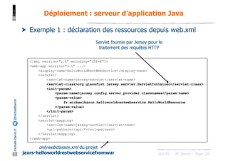 JAX-RS - M. Baron - Page
mickael-baron.fr
@mickaelbaron
89
Déploiement : serveur d’application Java
† Exemple 1 : déclaration des ressources depuis web.xml
onlywebclasses.xml du projet
jaxrs-helloworldrestwebservicefromwar
Servlet fournie par Jersey pour le
traitement des requêtes HTTP
<?xml version="1.0" encoding="UTF-8"?>
<web-app version="3.1" ...>
<display-name>HelloWorldRestWebService</display-name>
<servlet>
<servlet-name>jersey-servlet</servlet-name>
<servlet-class>org.glassfish.jersey.servlet.ServletContainer</servlet-class>
<init-param>
<param-name>jersey.config.server.provider.classnames</param-name>
<param-value>
fr.mickaelbaron.helloworldrestwebservice.HelloWorldResource
</param-value>
</init-param>
</servlet>
<servlet-mapping>
<servlet-name>jersey-servlet</servlet-name>
<url-pattern>/api/*</url-pattern>
</servlet-mapping>
</web-app>
 