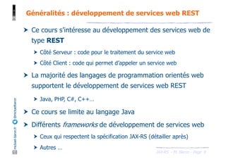 JAX-RS - M. Baron - Page
mickael-baron.fr
@mickaelbaron
9
Généralités : développement de services web REST
† Ce cours s’intéresse au développement des services web de
type REST
† Côté Serveur : code pour le traitement du service web
† Côté Client : code qui permet d’appeler un service web
† La majorité des langages de programmation orientés web
supportent le développement de services web REST
† Java, PHP, C#, C++…
† Ce cours se limite au langage Java
† Différents frameworks de développement de services web
† Ceux qui respectent la spécification JAX-RS (détailler après)
† Autres …
 
