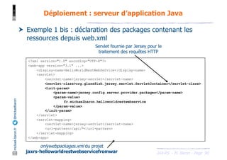 JAX-RS - M. Baron - Page
mickael-baron.fr
@mickaelbaron
90
Déploiement : serveur d’application Java
† Exemple 1 bis : déclaration des packages contenant les
ressources depuis web.xml
onlywebpackages.xml du projet
jaxrs-helloworldrestwebservicefromwar
Servlet fournie par Jersey pour le
traitement des requêtes HTTP
<?xml version="1.0" encoding="UTF-8"?>
<web-app version="3.1" ...>
<display-name>HelloWorldRestWebService</display-name>
<servlet>
<servlet-name>jersey-servlet</servlet-name>
<servlet-class>org.glassfish.jersey.servlet.ServletContainer</servlet-class>
<init-param>
<param-name>jersey.config.server.provider.packages</param-name>
<param-value>
fr.mickaelbaron.helloworldrestwebservice
</param-value>
</init-param>
</servlet>
<servlet-mapping>
<servlet-name>jersey-servlet</servlet-name>
<url-pattern>/api/*</url-pattern>
</servlet-mapping>
</web-app>
 