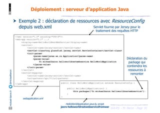 JAX-RS - M. Baron - Page
mickael-baron.fr
@mickaelbaron
<?xml version="1.0" encoding="UTF-8"?>
<web-app version="3.1" ...>
<display-name>HelloWorldRestWebService</display-name>
<servlet>
<servlet-name>jersey-servlet</servlet-name>
<servlet-class>org.glassfish.jersey.servlet.ServletContainer</servlet-class>
<init-param>
<param-name>javax.ws.rs.Application</param-name>
<param-value>
fr.mickaelbaron.helloworldrestwebservice.HelloWorldApplication
</param-value>
</init-param>
</servlet>
<servlet-mapping>
<servlet-name>jersey-servlet</servlet-name>
<url-pattern>/api/*</url-pattern>
</servlet-mapping>
</web-app>
91
Déploiement : serveur d’application Java
† Exemple 2 : déclaration de ressources avec ResourceConfig
depuis web.xml
webapplication.xml
Servlet fournie par Jersey pour le
traitement des requêtes HTTP
public class HelloWorldApplication extends ResourceConfig {
public HelloWorldApplication() {
this.packages("fr.mickaelbaron.helloworldrestwebservice");
}
}
HelloWorldApplication.java du projet
jaxrs-helloworldrestwebservicefromwar
Déclaration du
package qui
contiendra les
ressources à
remonter
 