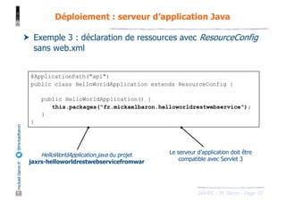 JAX-RS - M. Baron - Page
mickael-baron.fr
@mickaelbaron
@ApplicationPath("api")
public class HelloWorldApplication extends ResourceConfig {
public HelloWorldApplication() {
this.packages("fr.mickaelbaron.helloworldrestwebservice");
}
}
92
Déploiement : serveur d’application Java
† Exemple 3 : déclaration de ressources avec ResourceConfig
sans web.xml
HelloWorldApplication.java du projet
jaxrs-helloworldrestwebservicefromwar
Le serveur d’application doit être
compatible avec Servlet 3
 