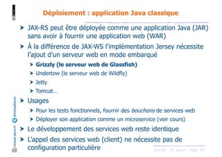 JAX-RS - M. Baron - Page
mickael-baron.fr
@mickaelbaron
94
Déploiement : application Java classique
† JAX-RS peut être déployée comme une application Java (JAR)
sans avoir à fournir une application web (WAR)
† À la différence de JAX-WS l’implémentation Jersey nécessite
l’ajout d’un serveur web en mode embarqué
† Grizzly (le serveur web de Glassfish)
† Undertow (le serveur web de Wildfly)
† Jetty
† Tomcat…
† Usages
† Pour les tests fonctionnels, fournir des bouchons de services web
† Déployer son application comme un microservice (voir cours)
† Le développement des services web reste identique
† L’appel des services web (client) ne nécessite pas de
configuration particulière
 
