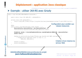 JAX-RS - M. Baron - Page
mickael-baron.fr
@mickaelbaron
96
Déploiement : application Java classique
† Exemple : utiliser JAX-RS avec Grizzly
public class HelloWorldRestWebServiceLauncher {
public static final URI BASE_URI = getBaseURI();
private static URI getBaseURI() {
return UriBuilder.fromUri("http://localhost/helloworldrestwebservice/api/").port(9992).build();
}
@Test
public static void main(String[] args) throws ... {
ResourceConfig resourceConfig = new ResourceConfig();
resourceConfig.registerClasses(HelloWorldResource.class);
HttpServer server = GrizzlyHttpServerFactory.createHttpServer(BASE_URI, resourceConfig);
server.start();
System.out.println(String.format("Jersey app started with WADL available at "
+ "%sapplication.wadlnHit enter to stop it...",
BASE_URI, BASE_URI));
System.in.read();
server.shutdownNow();
}
}
HelloWorldRestWebServiceLauncher.java du projet
jaxrs-helloworldrestwebservice
Configuration pour accéder aux
classes ressources
Création d’une instance du
serveur Web
 