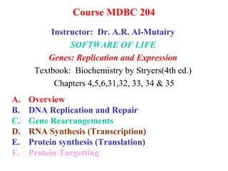 Course MDBC 204
Instructor: Dr. A.R. Al-Mutairy
SOFTWARE OF LIFE
Genes: Replication and Expression
Textbook: Biochemistry by Stryers(4th ed.)
Chapters 4,5,6,31,32, 33, 34 & 35
A. Overview
B. DNA Replication and Repair
C. Gene Rearrangements
D. RNA Synthesis (Transcription)
E. Protein synthesis (Translation)
F. Protein Targetting
 