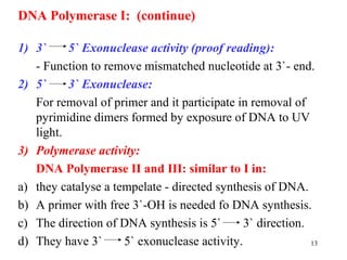 13
DNA Polymerase I: (continue)
1) 3` 5` Exonuclease activity (proof reading):
- Function to remove mismatched nucleotide at 3`- end.
2) 5` 3` Exonuclease:
For removal of primer and it participate in removal of
pyrimidine dimers formed by exposure of DNA to UV
light.
3) Polymerase activity:
DNA Polymerase II and III: similar to I in:
a) they catalyse a tempelate - directed synthesis of DNA.
b) A primer with free 3`-OH is needed fo DNA synthesis.
c) The direction of DNA synthesis is 5` 3` direction.
d) They have 3` 5` exonuclease activity.
 