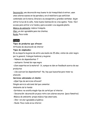 Decoración: una decoración muy buena te da tranquilidad al entrar, usan
unos colores suaves en las paredes y en el mobiliario que está bien
combinado con la marca. Gracias a su escaparate y grandes ventanas dejan
entrar la luz de la calle, tiene buena iluminación no crea agobio. Tiene fácil
acceso para entrar a la tienda y para acceder a su segunda planta.
Música de ambiente: música tranquila.
Olor: un olor agradable para los clientes.
Ruido: Poco ruido
TIGER:
Tipos de productos que ofrecen:
Artículos de decoración de interior
Tipos de empleados:
En su mayoría mujeres de entre una media de 25 años, visten de color negro
por lo general, trabajan hombres y mujeres
- Número de dependientes: 7
- vestuario: formal de ropa negra
-¿Son expertos en la materia? Si, aunque no dan un feedback acerca de sus
productos
- ¿Se acercan los dependientes? No, hay que buscarles para tener su
atención.
Servicios adicionales al cliente:
-¿Qué tipo de servicios ofrecen?
Ningún servicio adicional del que comentar.
Ambiente de la tienda:
-Cartelera: no existía ningún tipo de cartel por el interior.
- Decoración: decoración un poco retro con colores oscuros (poco llamativo)
-Música de ambiente: propia música tipo americano.
- Olor: Un olor agradable al público
- Ruido: Poco ruido en su interior.
 