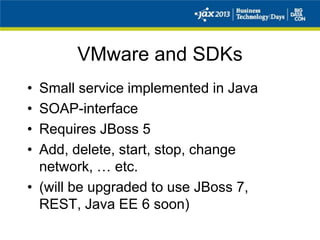 VMware and SDKs
• Small service implemented in Java
• SOAP-interface
• Requires JBoss 5
• Add, delete, start, stop, change
network, … etc.
• (will be upgraded to use JBoss 7,
REST, Java EE 6 soon)
 