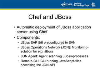 Chef and JBoss
• Automatic deployment of JBoss application
server using Chef
• Components:
• JBoss EAP 5/6 preconfigured in SVN
• JBoss Operations Network (JON): Monitoring-
solution for e.g. JBoss
• JON Agent: Agent scanning JBoss-processes
• Remote-CLI: CLI running JavaScript-files
accessing the JON-API
 
