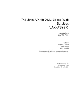 The Java API for XML-Based Web
Services
(JAX-WS) 2.0
Final Release
April 19, 2006
Editors:
Roberto Chinnici
Marc Hadley
Rajiv Mordani
Comments to: jsr224-spec-comments@sun.com
Sun Microsystems, Inc.
4150 Network Circle
Santa Clara, CA 95054 USA
 