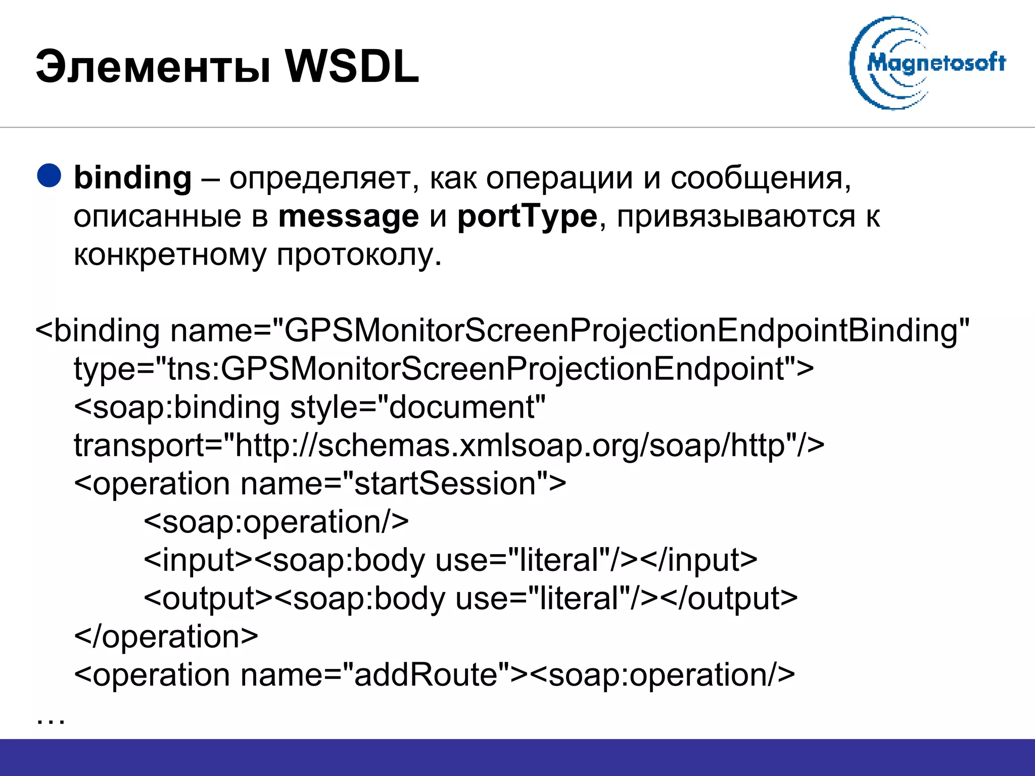 Элементы  WSDL binding  –  определяет, как операции и сообщения, описанные в  message  и  portType , привязываются к конкретному протоколу. <binding name="GPSMonitorScreenProjectionEndpointBinding" type="tns:GPSMonitorScreenProjectionEndpoint"> <soap:binding style="document" transport="http://schemas.xmlsoap.org/soap/http"/> <operation name="startSession"> <soap:operation/> <input><soap:body use="literal"/></input> <output><soap:body use="literal"/></output> </operation> <operation name="addRoute"><soap:operation/> … 
