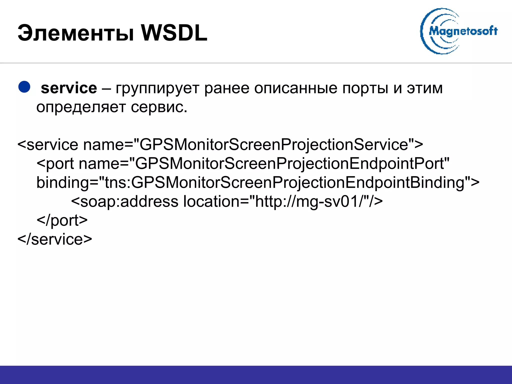 Элементы  WSDL service  – группирует ранее описанные порты и этим определяет сервис. <service name="GPSMonitorScreenProjectionService"> <port name="GPSMonitorScreenProjectionEndpointPort" binding="tns:GPSMonitorScreenProjectionEndpointBinding"> <soap:address location="http://mg-sv01/"/> </port> </service> 