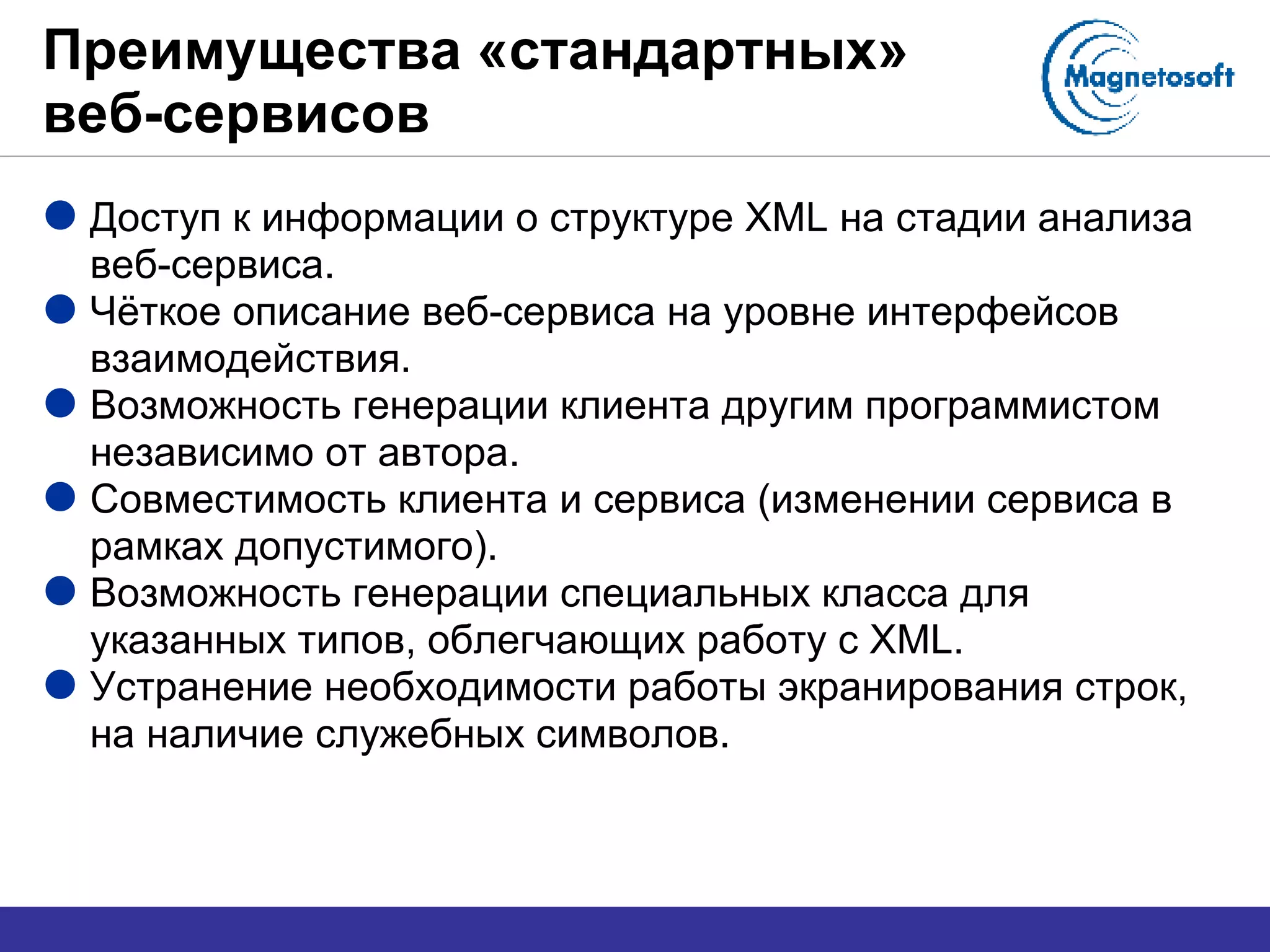 Преимущества «стандартных» веб-сервисов Доступ к информации о структуре  XML  на стадии анализа веб-сервиса. Чёткое описание веб-сервиса на уровне интерфейсов взаимодействия. Возможность генерации клиента другим программистом независимо от автора. Совместимость клиента и сервиса (изменении сервиса в рамках допустимого). Возможность генерации специальных класса для указанных типов, облегчающих работу с  XML . Устранение необходимости работы экранирования строк, на наличие служебных символов. 