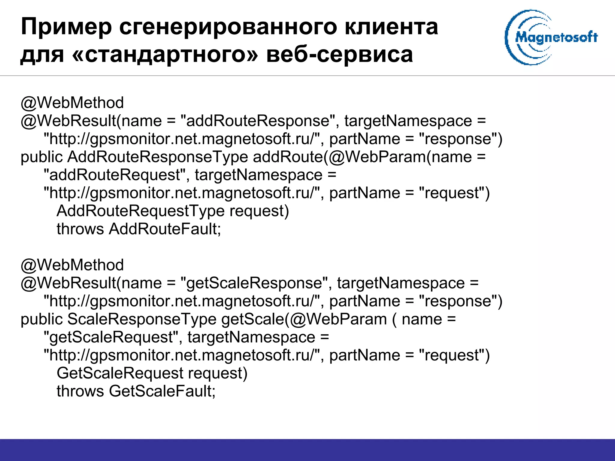 Пример сгенерированного клиента для «стандартного» веб-сервиса @WebMethod @WebResult(name = "addRouteResponse", targetNamespace = "http://gpsmonitor.net.magnetosoft.ru/", partName = "response") public AddRouteResponseType addRoute(@WebParam(name = "addRouteRequest", targetNamespace = "http://gpsmonitor.net.magnetosoft.ru/", partName = "request") AddRouteRequestType request) throws AddRouteFault; @WebMethod @WebResult(name = "getScaleResponse", targetNamespace = "http://gpsmonitor.net.magnetosoft.ru/", partName = "response") public ScaleResponseType getScale(@WebParam ( name = "getScaleRequest", targetNamespace = "http://gpsmonitor.net.magnetosoft.ru/", partName = "request") GetScaleRequest request) throws GetScaleFault; 
