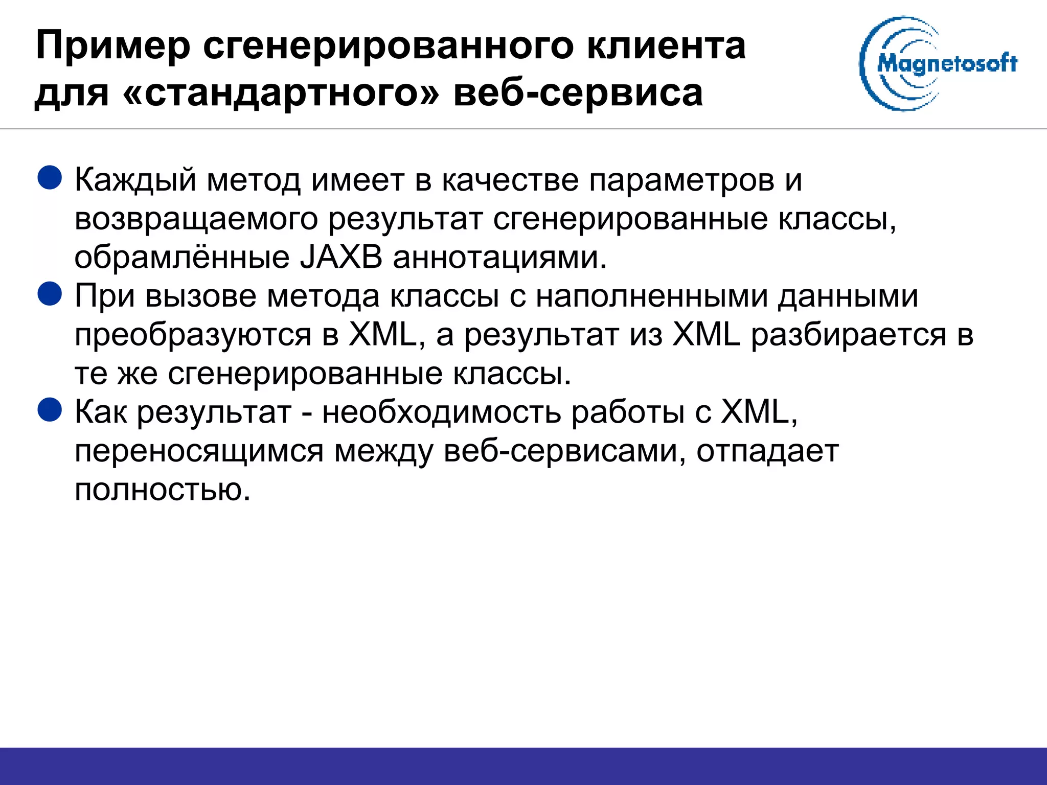 Пример сгенерированного клиента для «стандартного» веб-сервиса Каждый метод имеет в качестве параметров и возвращаемого результат сгенерированные классы, обрамлённые  JAXB  аннотациями. При вызове метода классы с наполненными данными преобразуются в  XML , а результат из  XML  разбирается в те же сгенерированные классы. Как результат - необходимость работы с  XML , переносящимся между веб-сервисами, отпадает полностью. 
